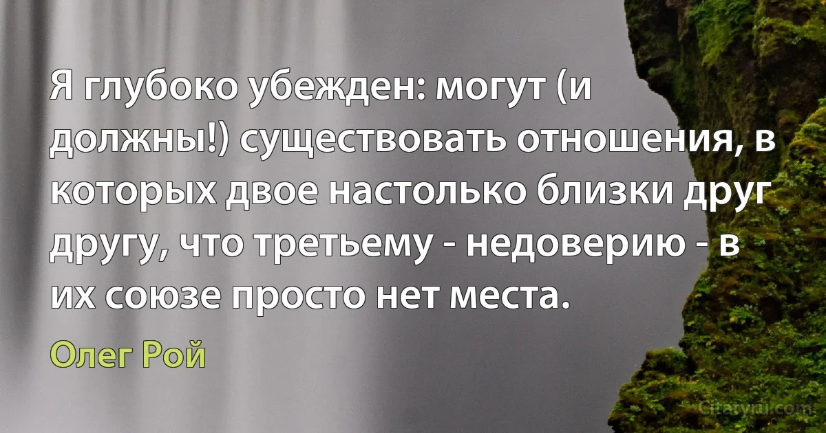 Я глубоко убежден: могут (и должны!) существовать отношения, в которых двое настолько близки друг другу, что третьему - недоверию - в их союзе просто нет места. (Олег Рой)