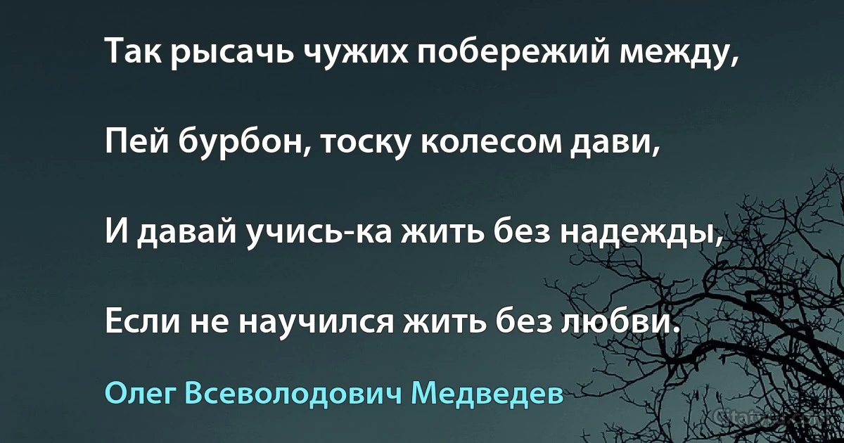 Так рысачь чужих побережий между,

Пей бурбон, тоску колесом дави,

И давай учись-ка жить без надежды,

Если не научился жить без любви. (Олег Всеволодович Медведев)