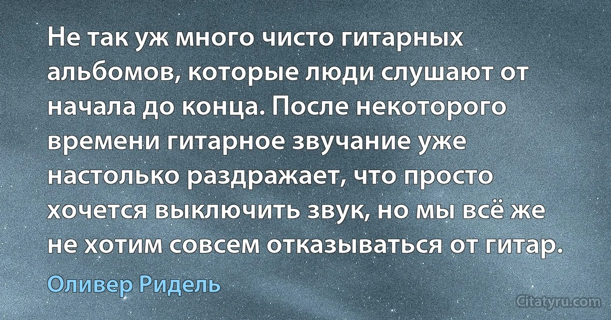 Не так уж много чисто гитарных альбомов, которые люди слушают от начала до конца. После некоторого времени гитарное звучание уже настолько раздражает, что просто хочется выключить звук, но мы всё же не хотим совсем отказываться от гитар. (Оливер Ридель)