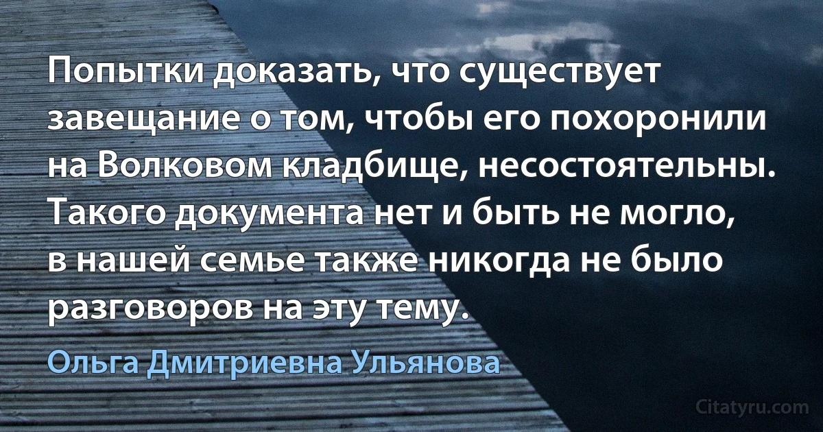 Попытки доказать, что существует завещание о том, чтобы его похоронили на Волковом кладбище, несостоятельны. Такого документа нет и быть не могло, в нашей семье также никогда не было разговоров на эту тему. (Ольга Дмитриевна Ульянова)