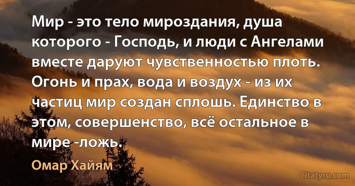 Мир - это тело мироздания, душа которого - Господь, и люди с Ангелами вместе даруют чувственностью плоть. Огонь и прах, вода и воздух - из их частиц мир создан сплошь. Единство в этом, совершенство, всё остальное в мире -ложь. (Омар Хайям)