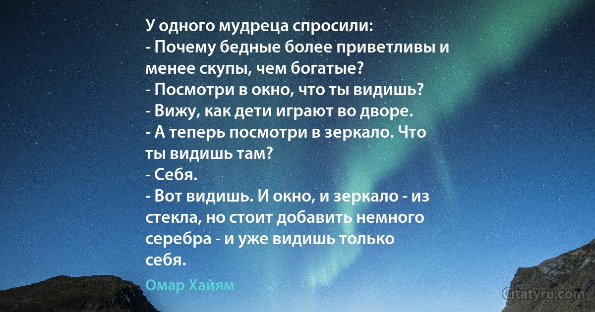 У одного мудреца спросили:
- Почему бедные более приветливы и
менее скупы, чем богатые?
- Посмотри в окно, что ты видишь?
- Вижу, как дети играют во дворе.
- А теперь посмотри в зеркало. Что
ты видишь там?
- Себя.
- Вот видишь. И окно, и зеркало - из
стекла, но стоит добавить немного
серебра - и уже видишь только
себя. (Омар Хайям)