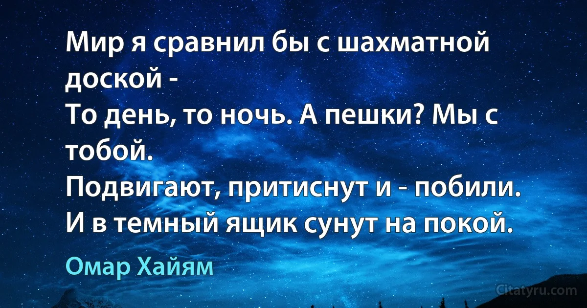 Мир я сравнил бы с шахматной доской -
То день, то ночь. А пешки? Мы с тобой.
Подвигают, притиснут и - побили.
И в темный ящик сунут на покой. (Омар Хайям)