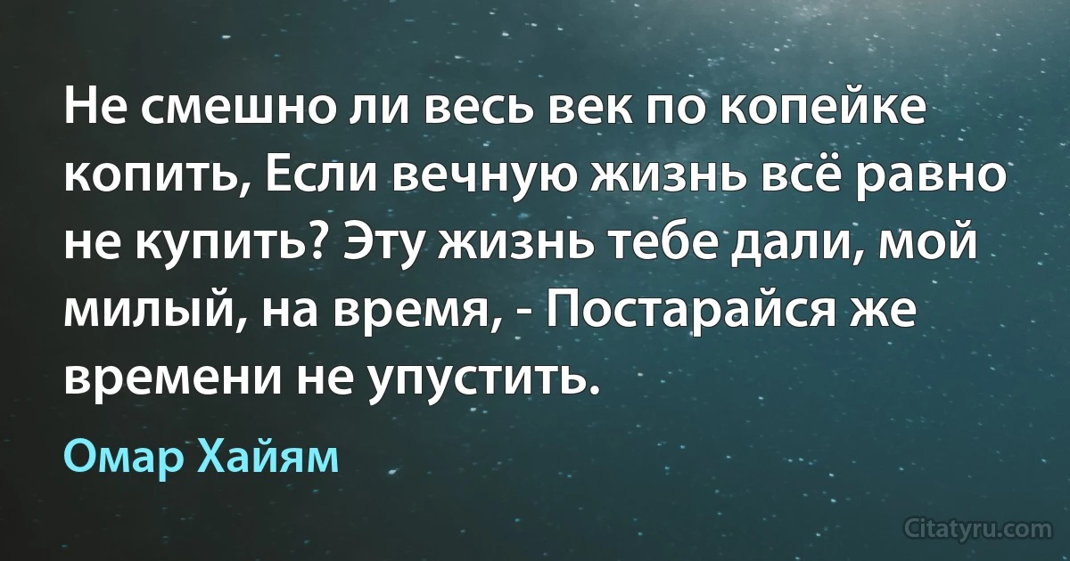 Не смешно ли весь век по копейке копить, Если вечную жизнь всё равно не купить? Эту жизнь тебе дали, мой милый, на время, - Постарайся же времени не упустить. (Омар Хайям)