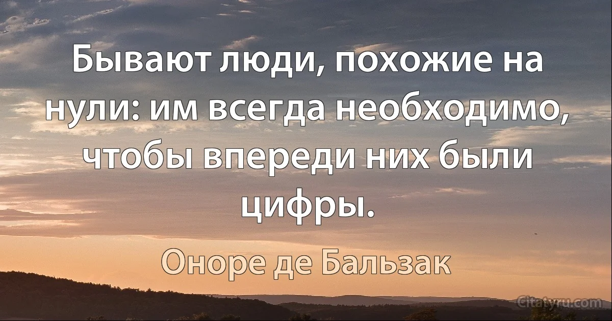 Бывают люди, похожие на нули: им всегда необходимо, чтобы впереди них были цифры. (Оноре де Бальзак)