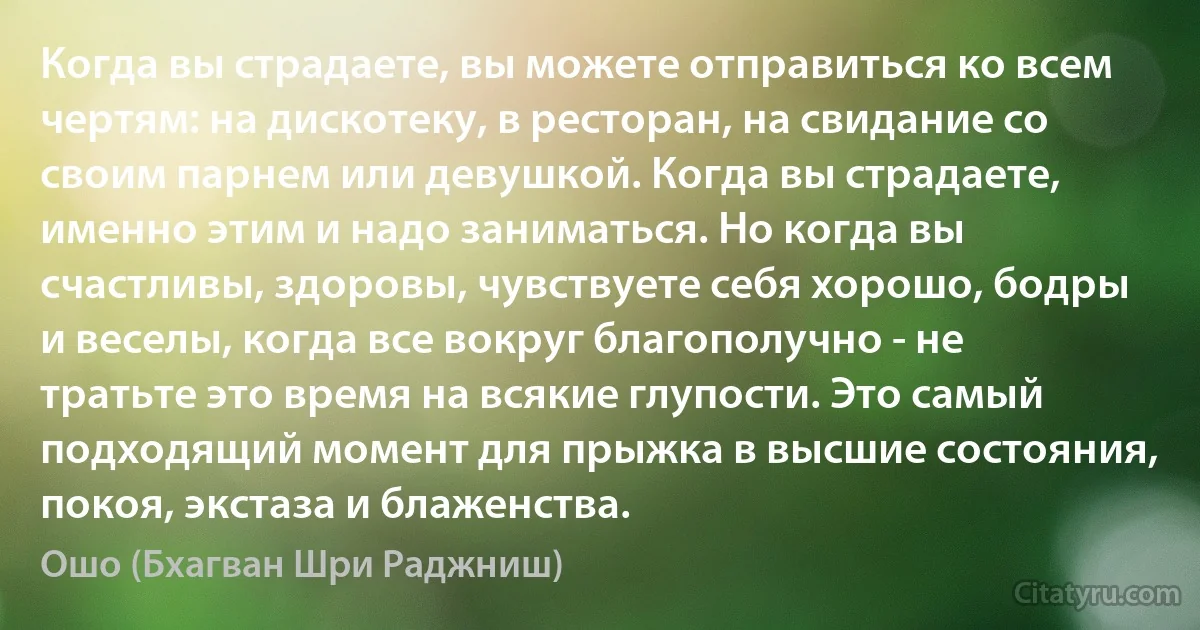 Когда вы страдаете, вы можете отправиться ко всем чертям: на дискотеку, в ресторан, на свидание со своим парнем или девушкой. Когда вы страдаете, именно этим и надо заниматься. Но когда вы счастливы, здоровы, чувствуете себя хорошо, бодры и веселы, когда все вокруг благополучно - не тратьте это время на всякие глупости. Это самый подходящий момент для прыжка в высшие состояния, покоя, экстаза и блаженства. (Ошо (Бхагван Шри Раджниш))