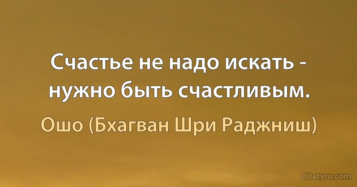 Счастье не надо искать - нужно быть счастливым. (Ошо (Бхагван Шри Раджниш))