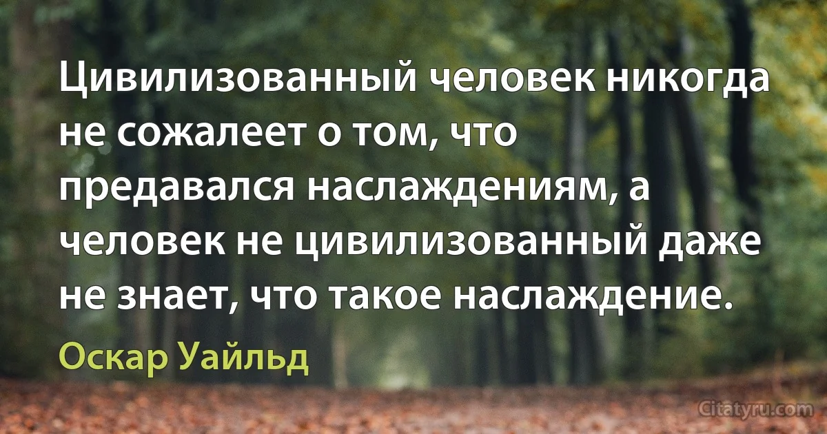 Цивилизованный человек никогда не сожалеет о том, что предавался наслаждениям, а человек не цивилизованный даже не знает, что такое наслаждение. (Оскар Уайльд)