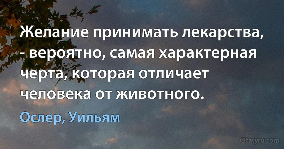 Желание принимать лекарства, - вероятно, самая характерная черта, которая отличает человека от животного. (Ослер, Уильям)