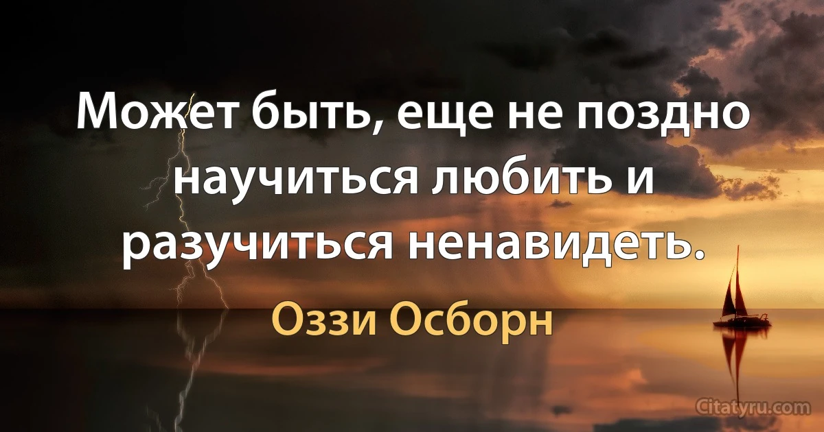 Может быть, еще не поздно научиться любить и разучиться ненавидеть. (Оззи Осборн)