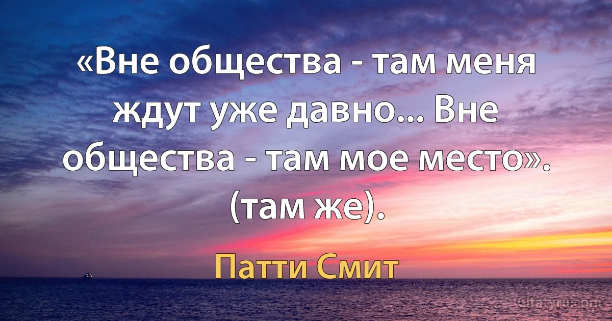 «Вне общества - там меня ждут уже давно... Вне общества - там мое место». (там же). (Патти Смит)