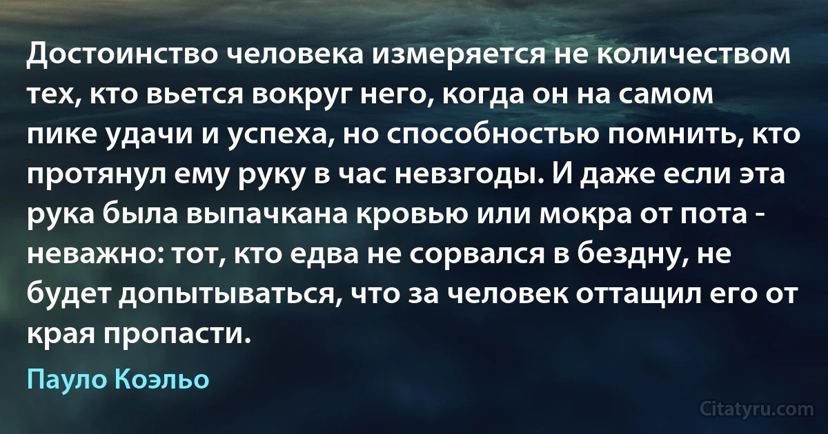 Достоинство человека измеряется не количеством тех, кто вьется вокруг него, когда он на самом пике удачи и успеха, но способностью помнить, кто протянул ему руку в час невзгоды. И даже если эта рука была выпачкана кровью или мокра от пота - неважно: тот, кто едва не сорвался в бездну, не будет допытываться, что за человек оттащил его от края пропасти. (Пауло Коэльо)