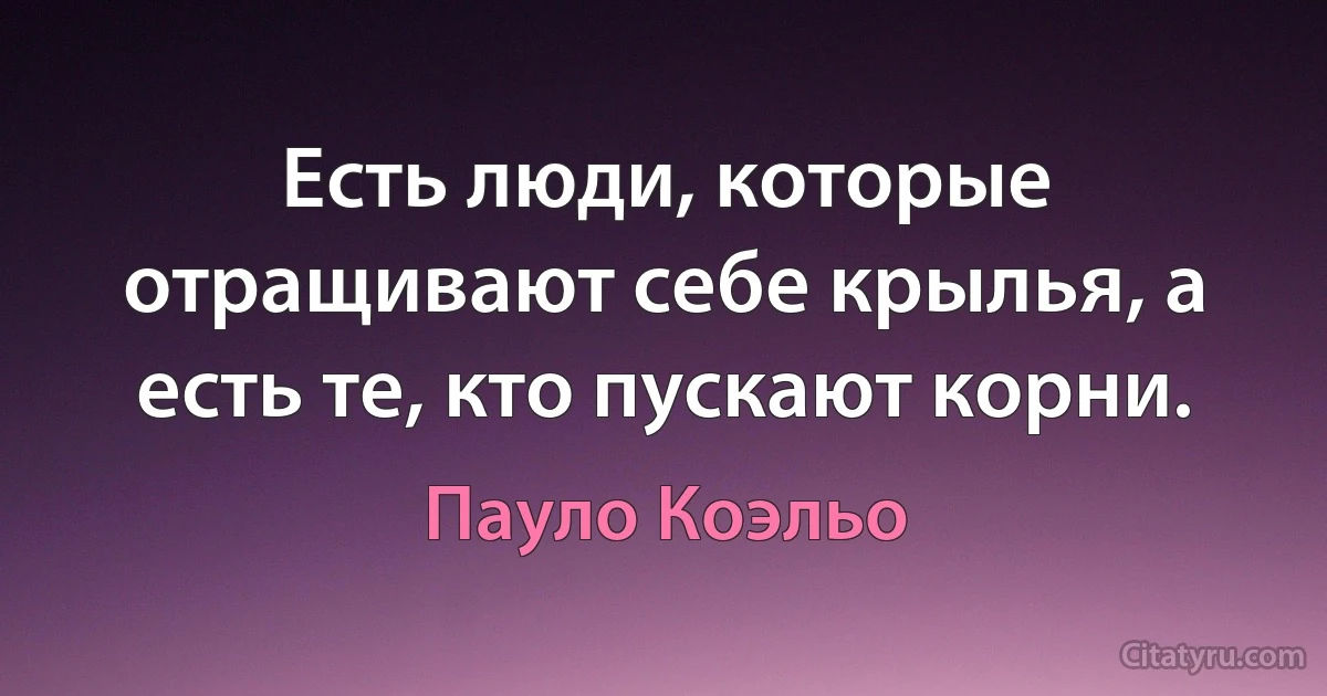 Есть люди, которые отращивают себе крылья, а есть те, кто пускают корни. (Пауло Коэльо)