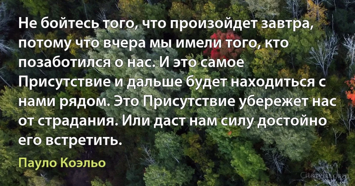 Не бойтесь того, что произойдет завтра, потому что вчера мы имели того, кто позаботился о нас. И это самое Присутствие и дальше будет находиться с нами рядом. Это Присутствие убережет нас от страдания. Или даст нам силу достойно его встретить. (Пауло Коэльо)