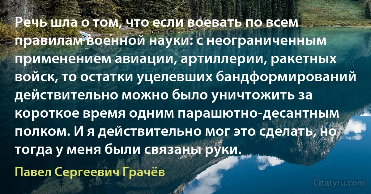 Речь шла о том, что если воевать по всем правилам военной науки: с неограниченным применением авиации, артиллерии, ракетных войск, то остатки уцелевших бандформирований действительно можно было уничтожить за короткое время одним парашютно-десантным полком. И я действительно мог это сделать, но тогда у меня были связаны руки. (Павел Сергеевич Грачёв)