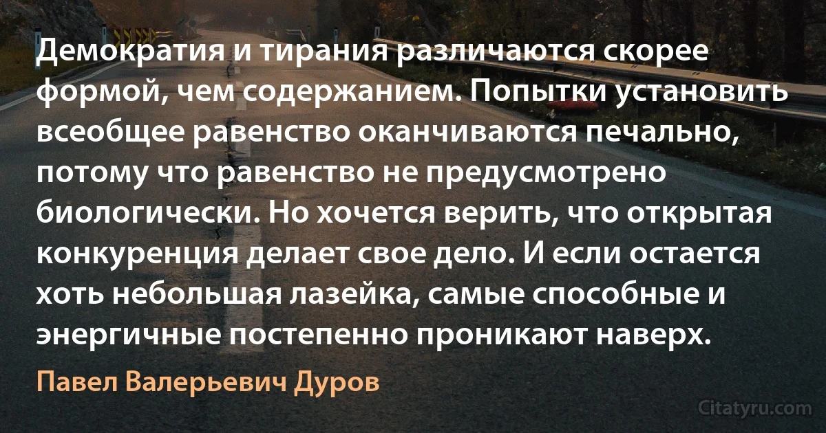 Демократия и тирания различаются скорее формой, чем содержанием. Попытки установить всеобщее равенство оканчиваются печально, потому что равенство не предусмотрено биологически. Но хочется верить, что открытая конкуренция делает свое дело. И если остается хоть небольшая лазейка, самые способные и энергичные постепенно проникают наверх. (Павел Валерьевич Дуров)