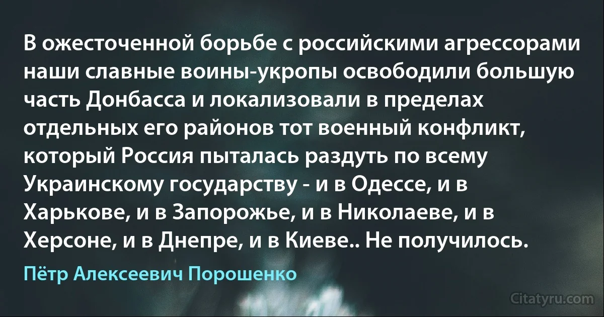 В ожесточенной борьбе с российскими агрессорами наши славные воины-укропы освободили большую часть Донбасса и локализовали в пределах отдельных его районов тот военный конфликт, который Россия пыталась раздуть по всему Украинскому государству - и в Одессе, и в Харькове, и в Запорожье, и в Николаеве, и в Херсоне, и в Днепре, и в Киеве.. Не получилось. (Пётр Алексеевич Порошенко)