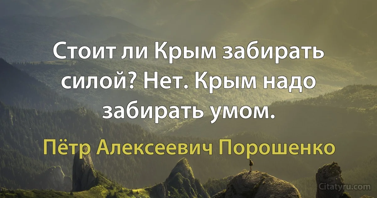 Стоит ли Крым забирать силой? Нет. Крым надо забирать умом. (Пётр Алексеевич Порошенко)