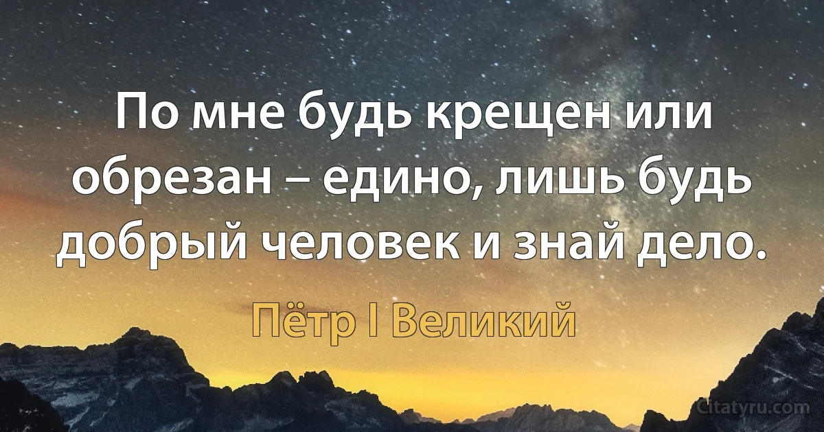 По мне будь крещен или обрезан – едино, лишь будь добрый человек и знай дело. (Пётр I Великий)