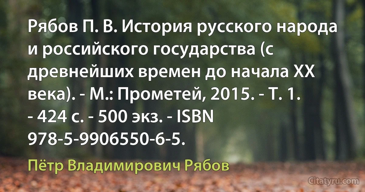 Рябов П. В. История русского народа и российского государства (с древнейших времен до начала ХХ века). - М.: Прометей, 2015. - Т. 1. - 424 с. - 500 экз. - ISBN 978-5-9906550-6-5. (Пётр Владимирович Рябов)