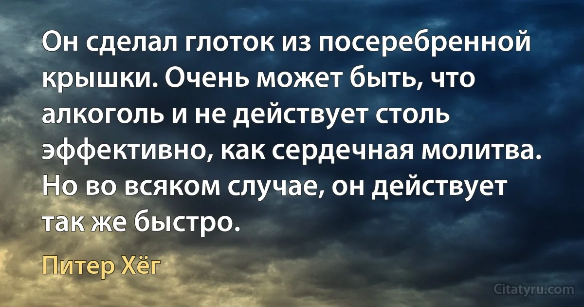 Он сделал глоток из посеребренной крышки. Очень может быть, что алкоголь и не действует столь эффективно, как сердечная молитва. Но во всяком случае, он действует так же быстро. (Питер Хёг)