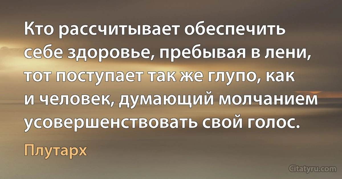 Кто рассчитывает обеспечить себе здоровье, пребывая в лени, тот поступает так же глупо, как и человек, думающий молчанием усовершенствовать свой голос. (Плутарх)