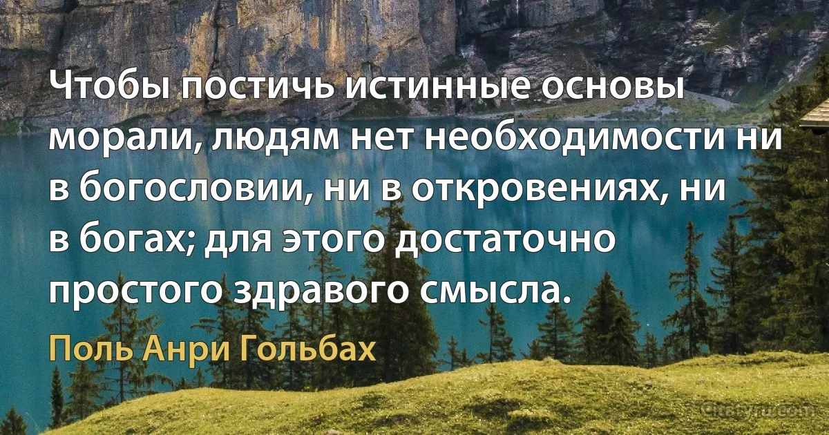 Чтобы постичь истинные основы морали, людям нет необходимости ни в богословии, ни в откровениях, ни в богах; для этого достаточно простого здравого смысла. (Поль Анри Гольбах)