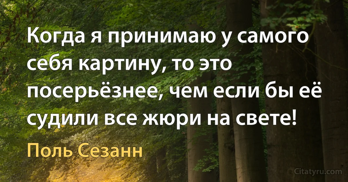 Когда я принимаю у самого себя картину, то это посерьёзнее, чем если бы её судили все жюри на свете! (Поль Сезанн)