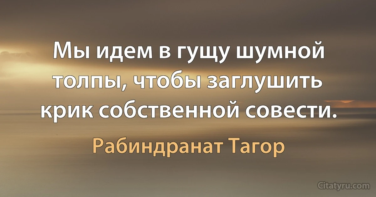 Мы идем в гущу шумной толпы, чтобы заглушить крик собственной совести. (Рабиндранат Тагор)