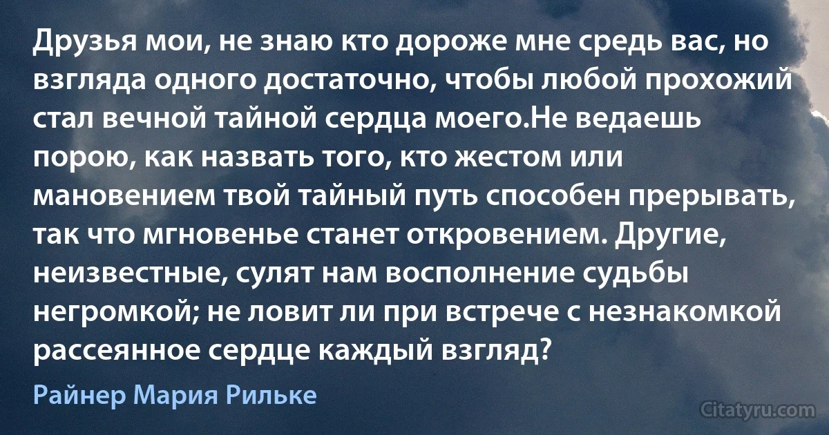 Друзья мои, не знаю кто дороже мне средь вас, но взгляда одного достаточно, чтобы любой прохожий стал вечной тайной сердца моего.Не ведаешь порою, как назвать того, кто жестом или мановением твой тайный путь способен прерывать, так что мгновенье станет откровением. Другие, неизвестные, сулят нам восполнение судьбы негромкой; не ловит ли при встрече с незнакомкой рассеянное сердце каждый взгляд? (Райнер Мария Рильке)