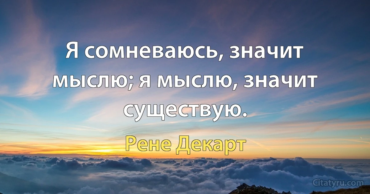 Я сомневаюсь, значит мыслю; я мыслю, значит существую. (Рене Декарт)