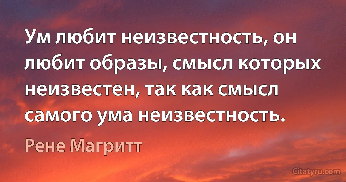 Ум любит неизвестность, он любит образы, смысл которых неизвестен, так как смысл самого ума неизвестность. (Рене Магритт)