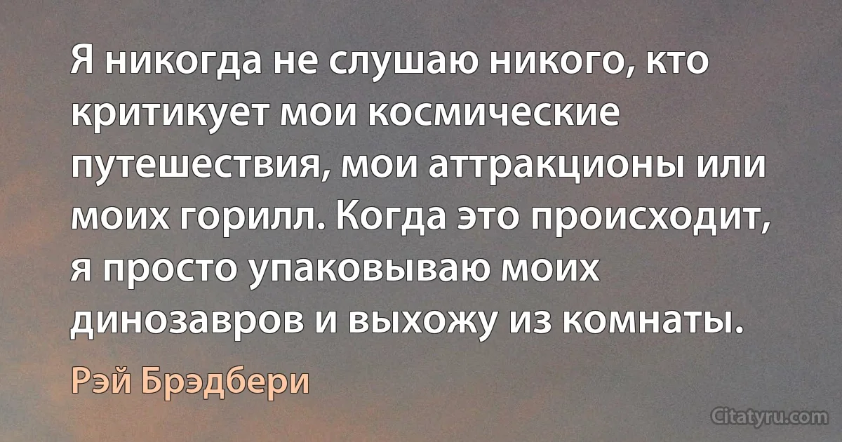 Я никогда не слушаю никого, кто критикует мои космические путешествия, мои аттракционы или моих горилл. Когда это происходит, я просто упаковываю моих динозавров и выхожу из комнаты. (Рэй Брэдбери)