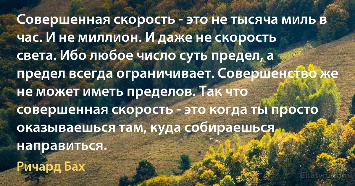 Совершенная скорость - это не тысяча миль в час. И не миллион. И даже не скорость света. Ибо любое число суть предел, а предел всегда ограничивает. Совершенство же не может иметь пределов. Так что совершенная скорость - это когда ты просто оказываешься там, куда собираешься направиться. (Ричард Бах)