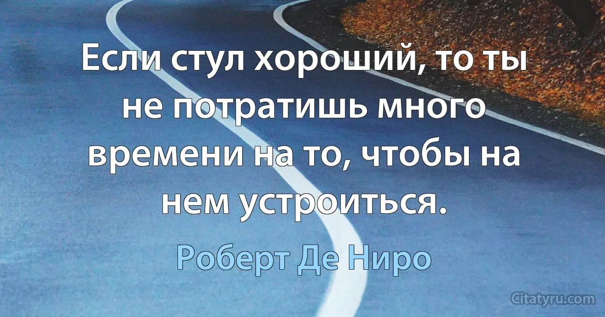 Если стул хороший, то ты не потратишь много времени на то, чтобы на нем устроиться. (Роберт Де Ниро)