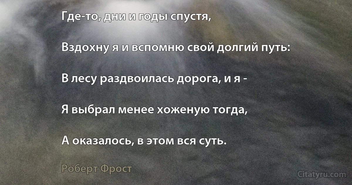 Где-то, дни и годы спустя,

Вздохну я и вспомню свой долгий путь:

В лесу раздвоилась дорога, и я -

Я выбрал менее хоженую тогда,

А оказалось, в этом вся суть. (Роберт Фрост)