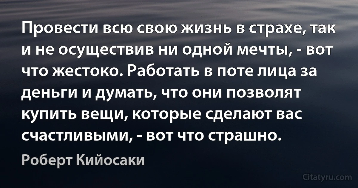 Провести всю свою жизнь в страхе, так и не осуществив ни одной мечты, - вот что жестоко. Работать в поте лица за деньги и думать, что они позволят купить вещи, которые сделают вас счастливыми, - вот что страшно. (Роберт Кийосаки)