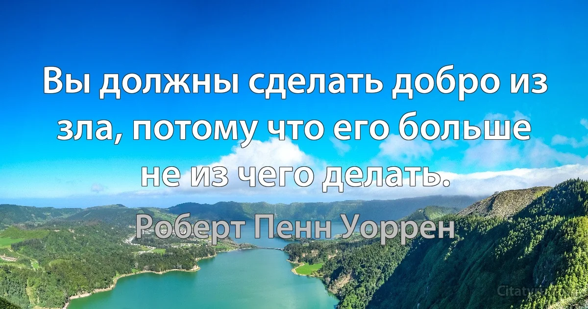 Вы должны сделать добро из зла, потому что его больше не из чего делать. (Роберт Пенн Уоррен)