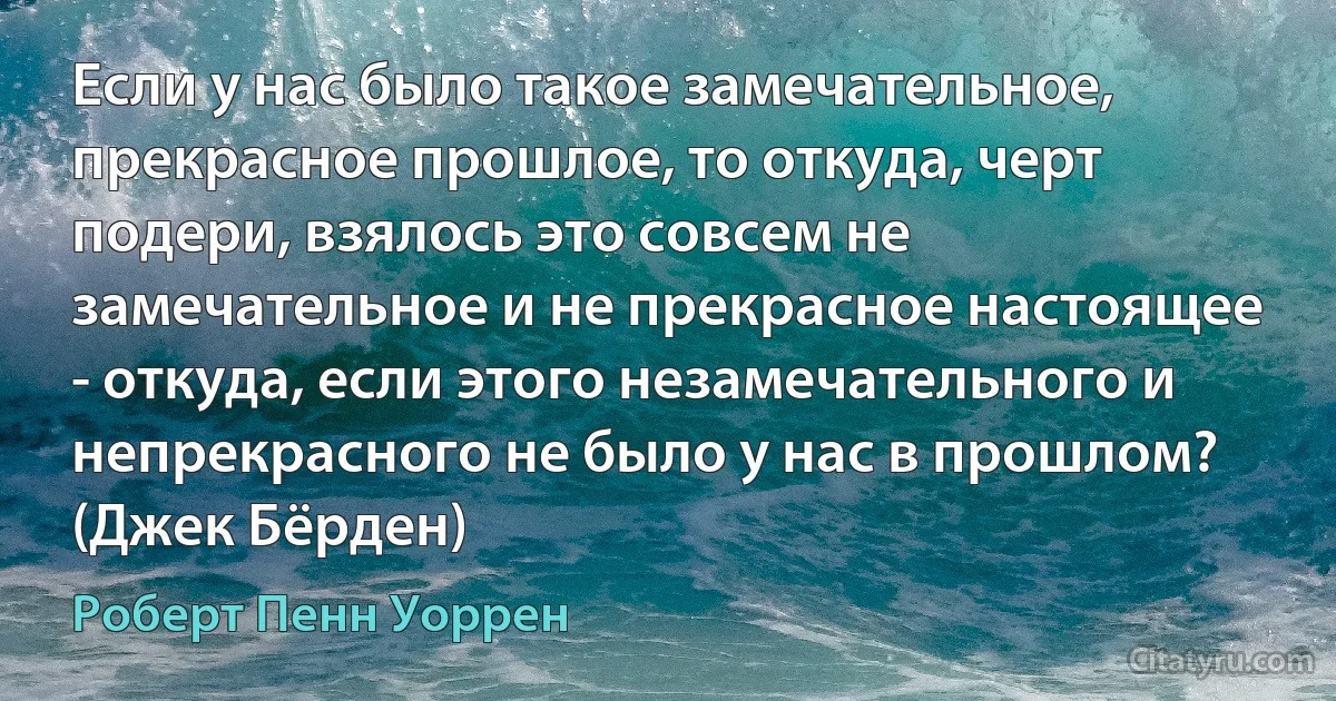 Если у нас было такое замечательное, прекрасное прошлое, то откуда, черт подери, взялось это совсем не замечательное и не прекрасное настоящее - откуда, если этого незамечательного и непрекрасного не было у нас в прошлом? (Джек Бёрден) (Роберт Пенн Уоррен)