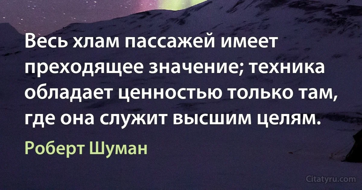 Весь хлам пассажей имеет преходящее значение; техника обладает ценностью только там, где она служит высшим целям. (Роберт Шуман)