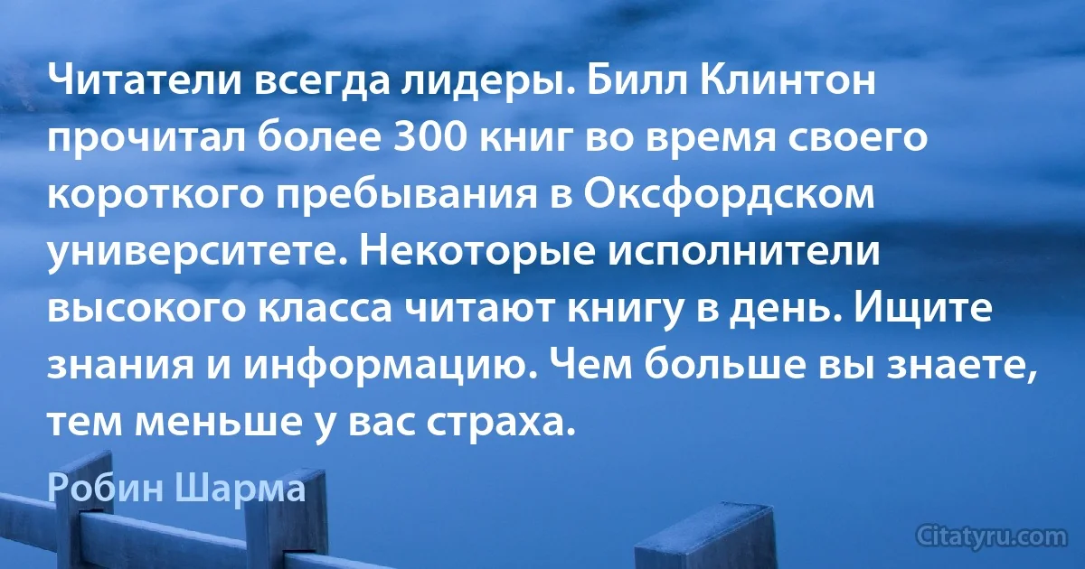 Читатели всегда лидеры. Билл Клинтон прочитал более 300 книг во время своего короткого пребывания в Оксфордском университете. Некоторые исполнители высокого класса читают книгу в день. Ищите знания и информацию. Чем больше вы знаете, тем меньше у вас страха. (Робин Шарма)