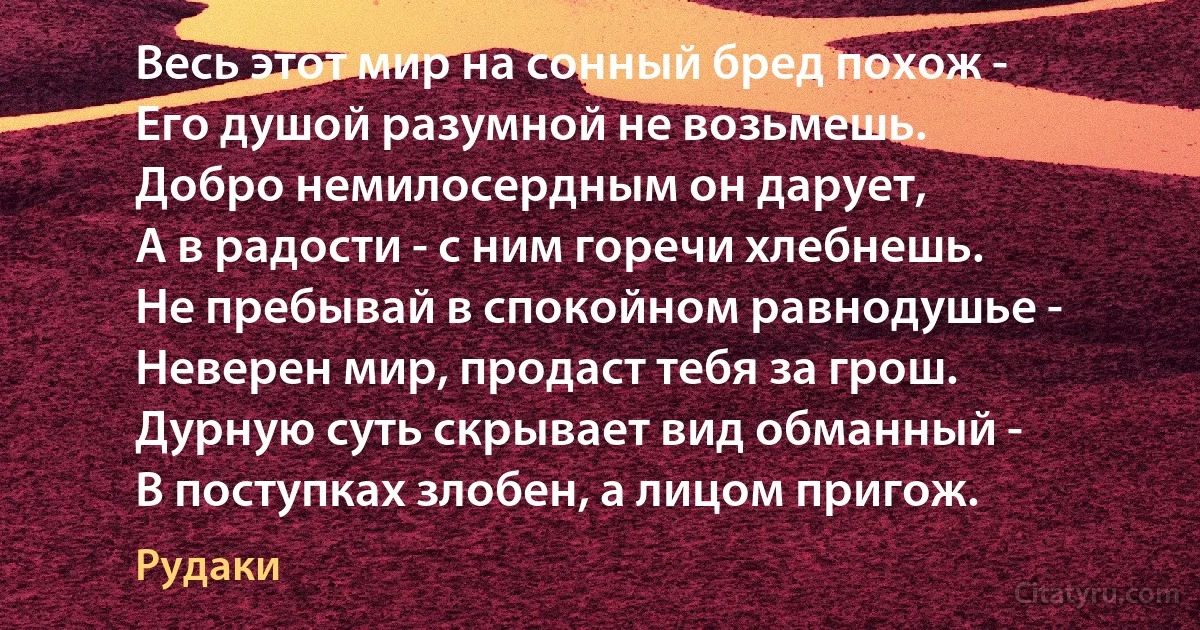 Весь этот мир на сонный бред похож -
Его душой разумной не возьмешь.
Добро немилосердным он дарует,
А в радости - с ним горечи хлебнешь.
Не пребывай в спокойном равнодушье -
Неверен мир, продаст тебя за грош.
Дурную суть скрывает вид обманный -
В поступках злобен, а лицом пригож. (Рудаки)