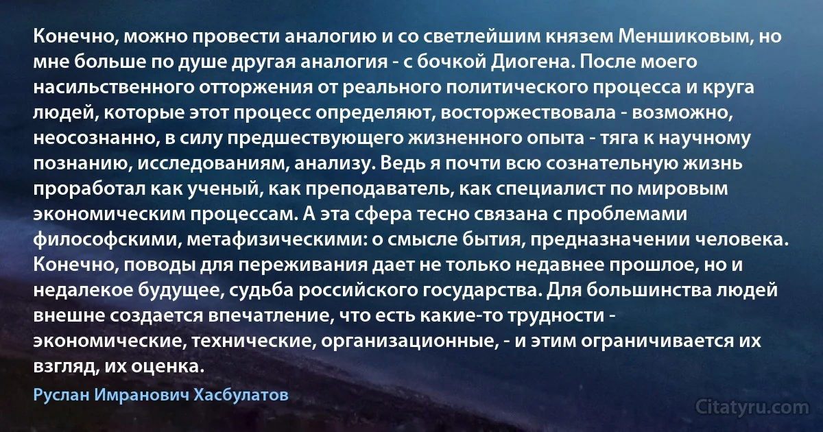 Конечно, можно провести аналогию и со светлейшим князем Меншиковым, но мне больше по душе другая аналогия - с бочкой Диогена. После моего насильственного отторжения от реального политического процесса и круга людей, которые этот процесс определяют, восторжествовала - возможно, неосознанно, в силу предшествующего жизненного опыта - тяга к научному познанию, исследованиям, анализу. Ведь я почти всю сознательную жизнь проработал как ученый, как преподаватель, как специалист по мировым экономическим процессам. А эта сфера тесно связана с проблемами философскими, метафизическими: о смысле бытия, предназначении человека. Конечно, поводы для переживания дает не только недавнее прошлое, но и недалекое будущее, судьба российского государства. Для большинства людей внешне создается впечатление, что есть какие-то трудности - экономические, технические, организационные, - и этим ограничивается их взгляд, их оценка. (Руслан Имранович Хасбулатов)