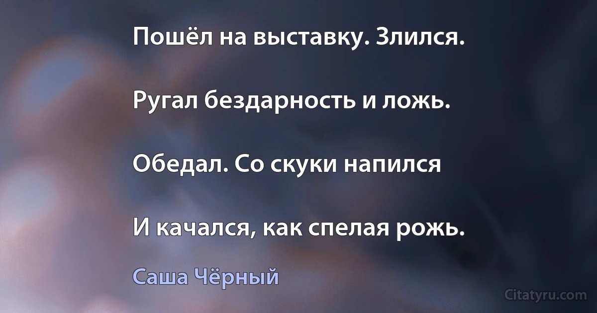 Пошёл на выставку. Злился.

Ругал бездарность и ложь.

Обедал. Со скуки напился

И качался, как спелая рожь. (Саша Чёрный)