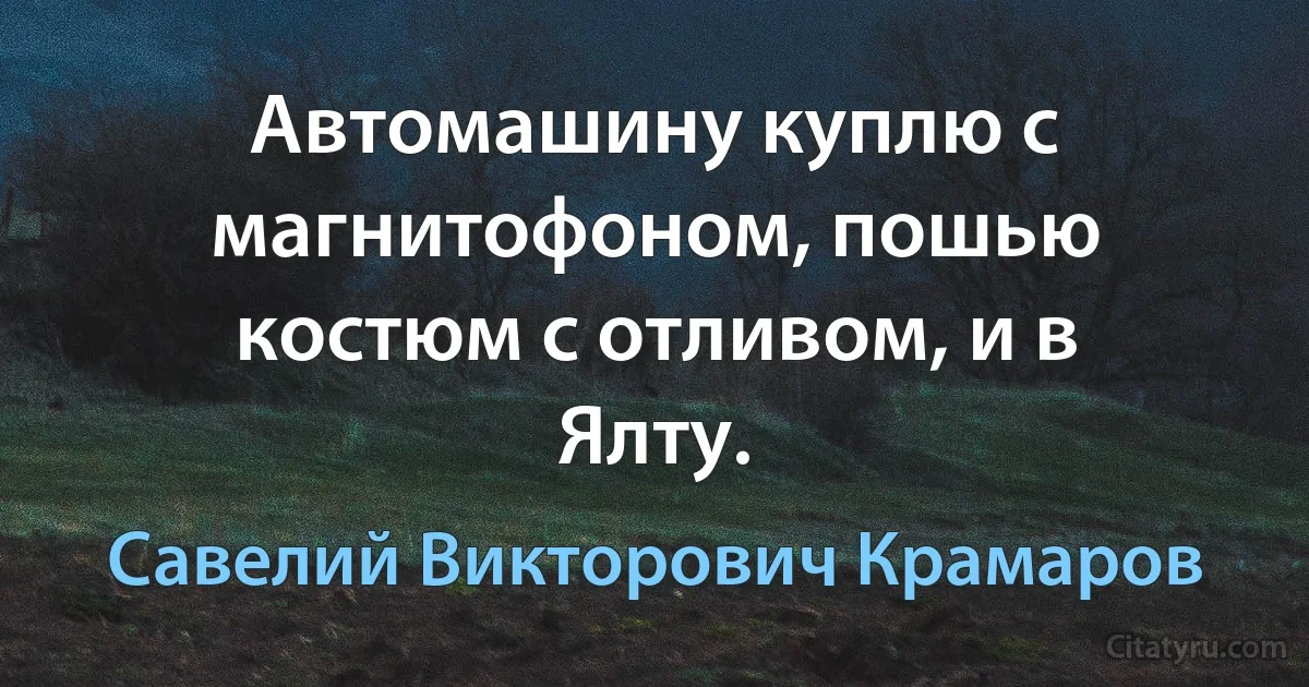 Автомашину куплю с магнитофоном, пошью костюм с отливом, и в Ялту. (Савелий Викторович Крамаров)