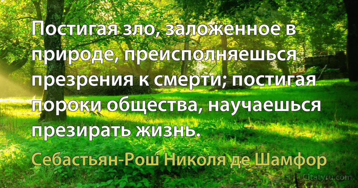 Постигая зло, заложенное в природе, преисполняешься презрения к смерти; постигая пороки общества, научаешься презирать жизнь. (Себастьян-Рош Николя де Шамфор)