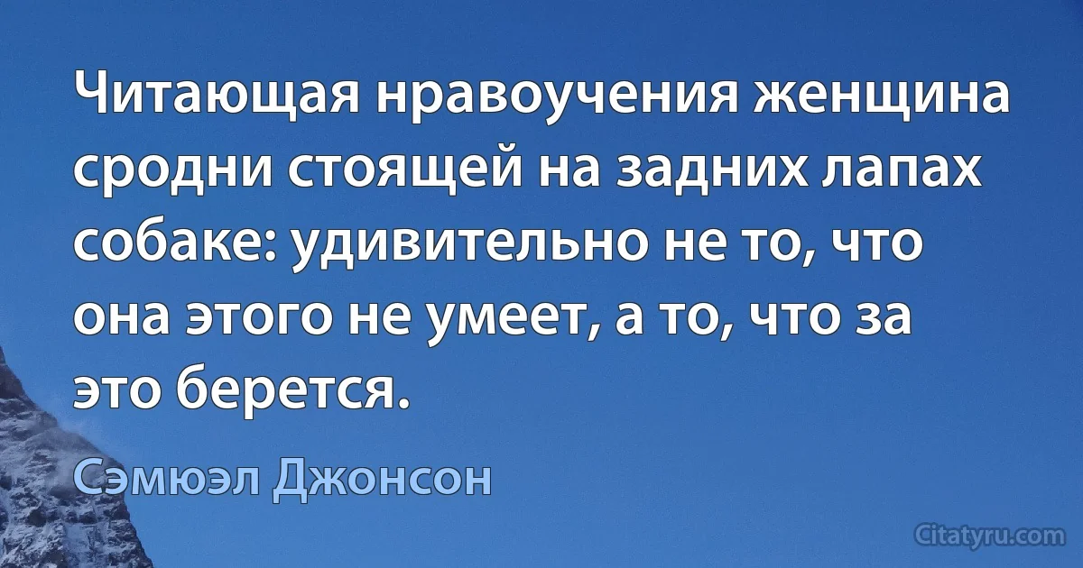 Читающая нравоучения женщина сродни стоящей на задних лапах собаке: удивительно не то, что она этого не умеет, а то, что за это берется. (Сэмюэл Джонсон)