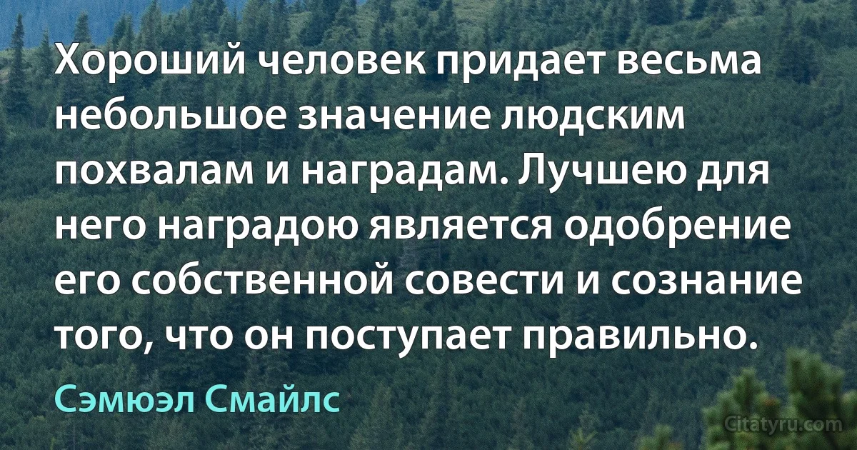 Хороший человек придает весьма небольшое значение людским похвалам и наградам. Лучшею для него наградою является одобрение его собственной совести и сознание того, что он поступает правильно. (Сэмюэл Смайлс)