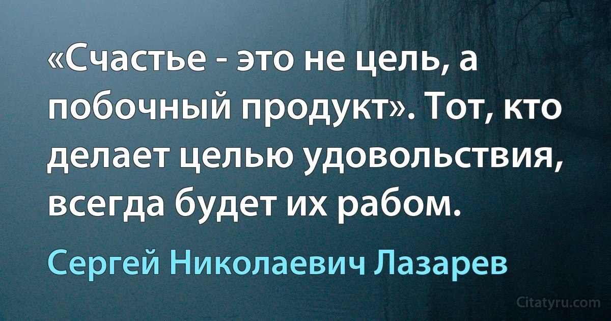 «Счастье - это не цель, а побочный продукт». Тот, кто делает целью удовольствия, всегда будет их рабом. (Сергей Николаевич Лазарев)