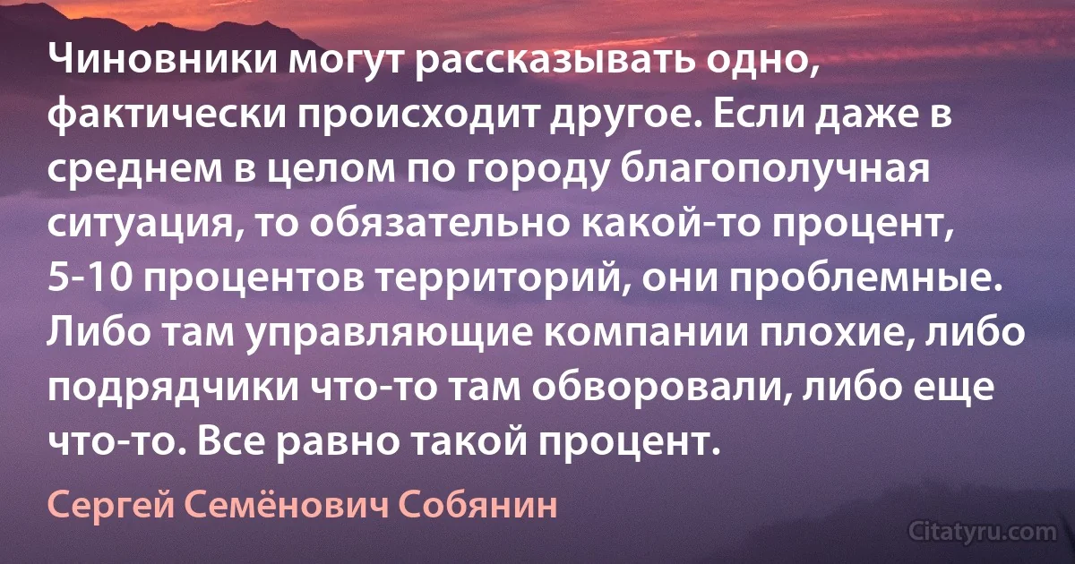 Чиновники могут рассказывать одно, фактически происходит другое. Если даже в среднем в целом по городу благополучная ситуация, то обязательно какой-то процент, 5-10 процентов территорий, они проблемные. Либо там управляющие компании плохие, либо подрядчики что-то там обворовали, либо еще что-то. Все равно такой процент. (Сергей Семёнович Собянин)